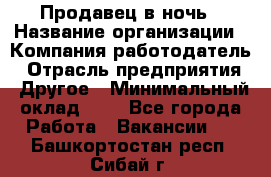 Продавец в ночь › Название организации ­ Компания-работодатель › Отрасль предприятия ­ Другое › Минимальный оклад ­ 1 - Все города Работа » Вакансии   . Башкортостан респ.,Сибай г.